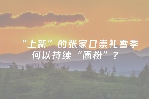 “上新”的张家口崇礼雪季何以持续“圈粉”？