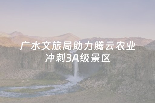 广水文旅局助力腾云农业冲刺3A级景区