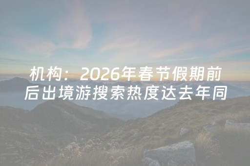 机构：2026年春节假期前后出境游搜索热度达去年同期两倍左右