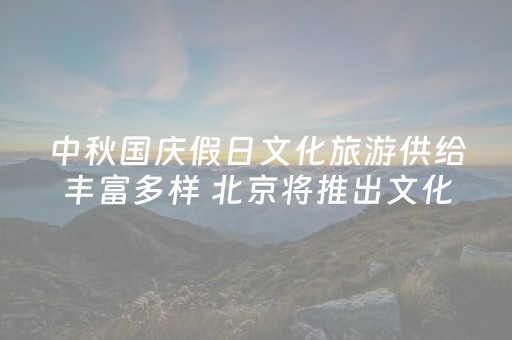 中秋国庆假日文化旅游供给丰富多样 北京将推出文化活动2097项近万场次