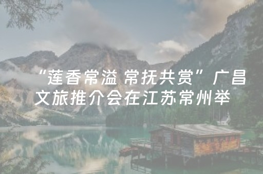 “莲香常溢 常抚共赏”广昌文旅推介会在江苏常州举办