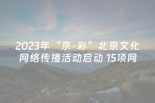 2023年“京·彩”北京文化网络传播活动启动 15项网络文化产品吸引网民互动参与