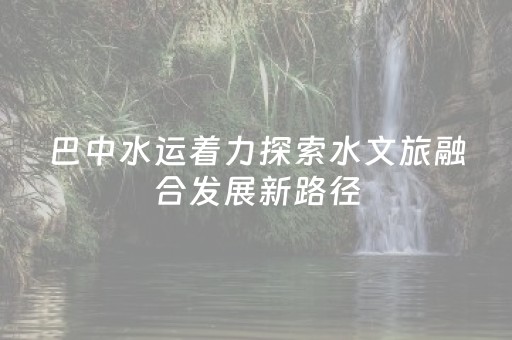 巴中水运着力探索水文旅融合发展新路径
