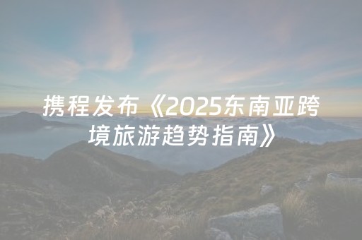 携程发布《2025东南亚跨境旅游趋势指南》