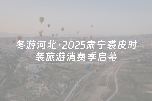 冬游河北·2025肃宁裘皮时装旅游消费季启幕