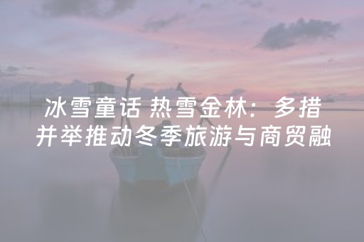 冰雪童话 热雪金林：多措并举推动冬季旅游与商贸融合共赢