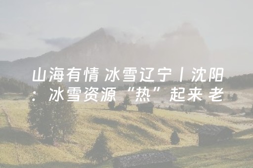 山海有情 冰雪辽宁丨沈阳：冰雪资源“热”起来 老工业基地“动”起来