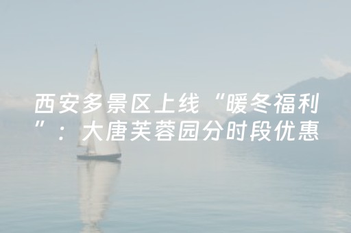 西安多景区上线“暖冬福利”：大唐芙蓉园分时段优惠