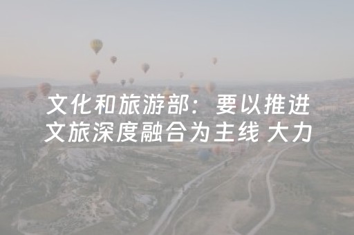 文化和旅游部：要以推进文旅深度融合为主线 大力发展文化旅游业