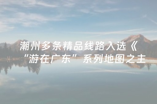 潮州多条精品线路入选《“游在广东”系列地图之主题旅游线路》