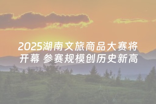 2025湖南文旅商品大赛将开幕 参赛规模创历史新高