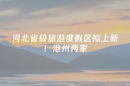 河北省级旅游度假区拟上新！沧州两家