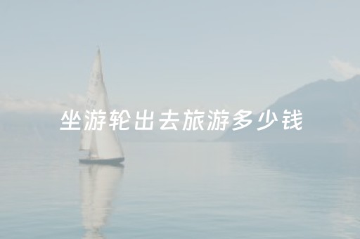 坐游轮出去旅游多少钱（坐游轮出去旅游多少钱一个人）