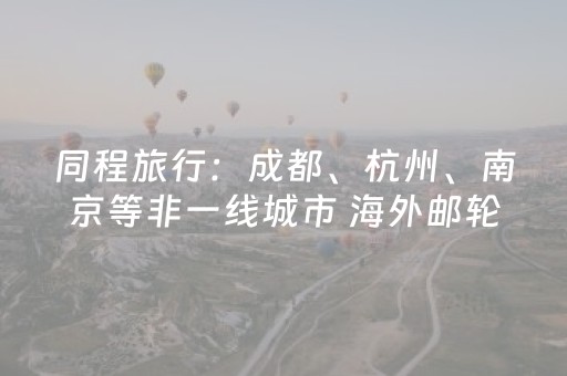 同程旅行：成都、杭州、南京等非一线城市 海外邮轮预订增长超2倍