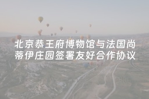 北京恭王府博物馆与法国尚蒂伊庄园签署友好合作协议