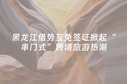 黑龙江借势互免签证掀起“串门式”跨境旅游热潮