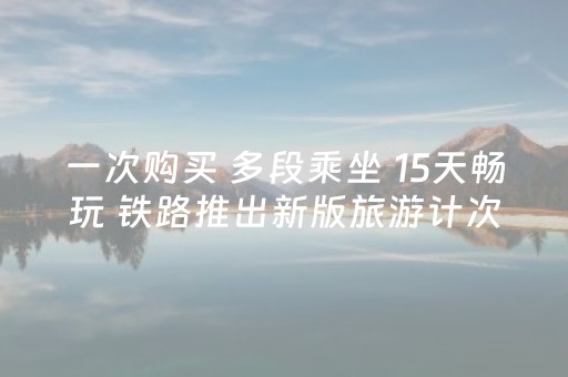 一次购买 多段乘坐 15天畅玩 铁路推出新版旅游计次票