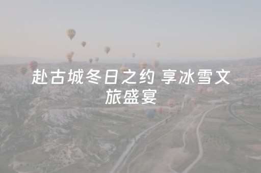 赴古城冬日之约 享冰雪文旅盛宴