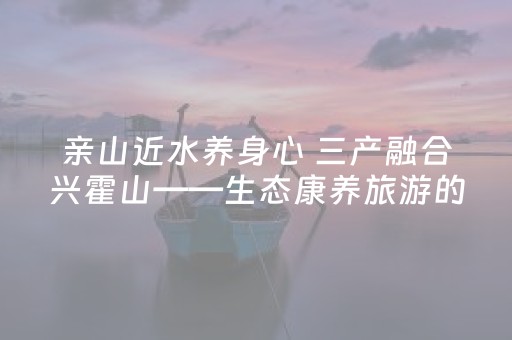 亲山近水养身心 三产融合兴霍山——生态康养旅游的霍山实践