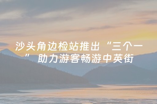 沙头角边检站推出“三个一” 助力游客畅游中英街