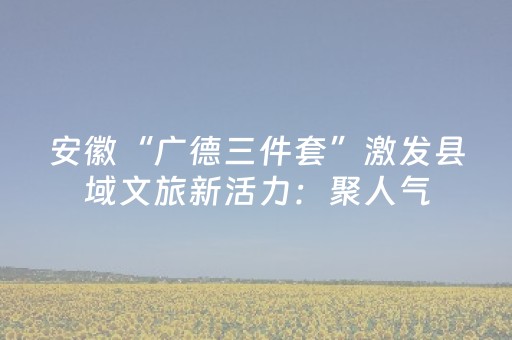 安徽“广德三件套”激发县域文旅新活力：聚人气，网红变长红