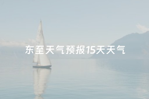 东至天气预报15天天气（东至天气预报15天天气情况）