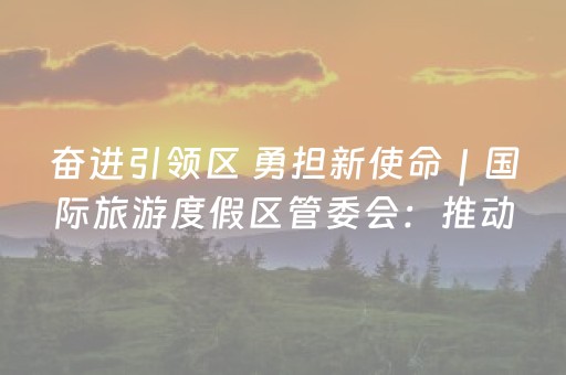 奋进引领区 勇担新使命｜国际旅游度假区管委会：推动国际“旅游城”建设加快出功能、出形象