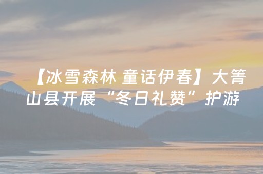 【冰雪森林 童话伊春】大箐山县开展“冬日礼赞”护游宠客活动