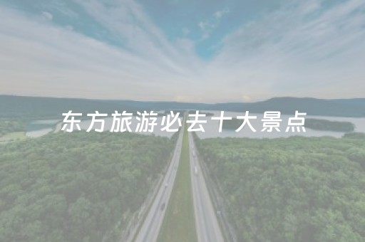 东方旅游必去十大景点（东方一日游必去景点）