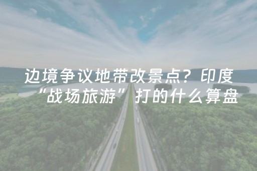 边境争议地带改景点？印度“战场旅游”打的什么算盘？