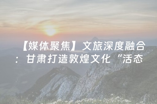【媒体聚焦】文旅深度融合：甘肃打造敦煌文化“活态传承”新范式