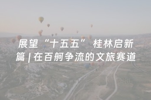 展望“十五五” 桂林启新篇 | 在百舸争流的文旅赛道上闯出一片新天地