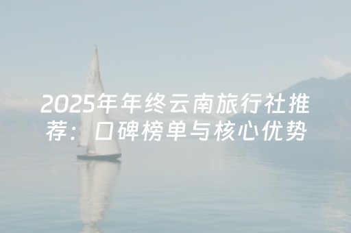 2025年年终云南旅行社推荐：口碑榜单与核心优势比较分析