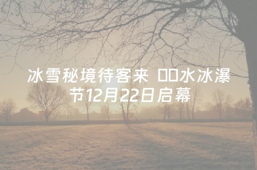 冰雪秘境待客来  沕沕水冰瀑节12月22日启幕