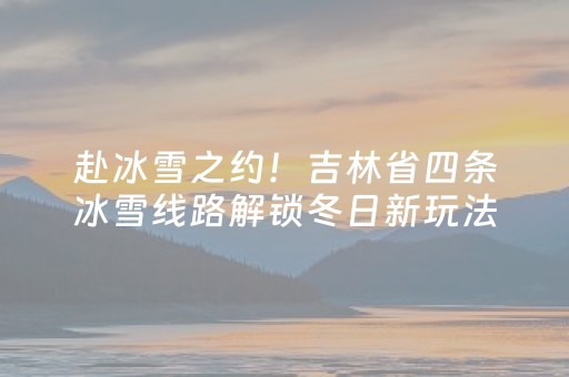 赴冰雪之约！吉林省四条冰雪线路解锁冬日新玩法