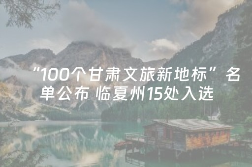 “100个甘肃文旅新地标”名单公布 临夏州15处入选