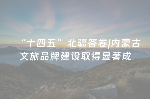 “十四五”北疆答卷|内蒙古文旅品牌建设取得显著成效，多项指标位居全国前列