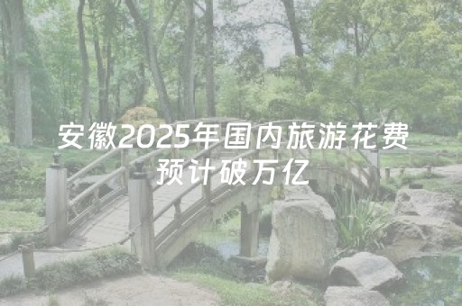安徽2025年国内旅游花费预计破万亿