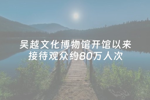 吴越文化博物馆开馆以来接待观众约80万人次，在这里掀起吴越文化探索热潮