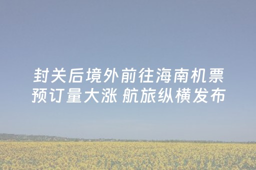 封关后境外前往海南机票预订量大涨 航旅纵横发布“Hi China”APP助力入境游便利化