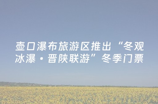 壶口瀑布旅游区推出“冬观冰瀑•晋陕联游”冬季门票免费活动
