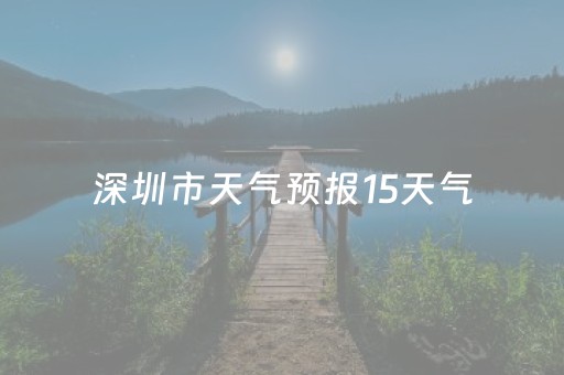 深圳市天气预报15天气（深圳市天气预报天气15天查询）