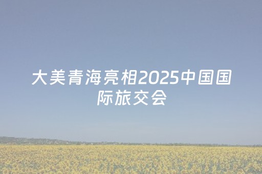 大美青海亮相2025中国国际旅交会