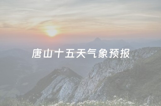 唐山十五天气象预报（唐山十五天气象预报最新）
