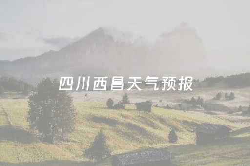 四川西昌天气预报（四川西昌天气预报一周）