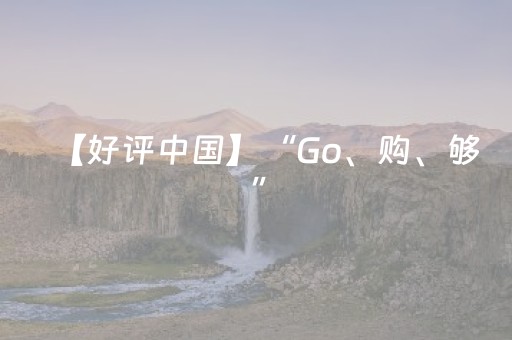 【好评中国】“Go、购、够”，“China Travel”展现更加立体中国形象