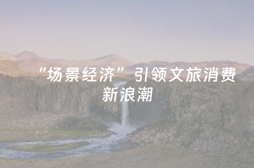 “场景经济”引领文旅消费新浪潮