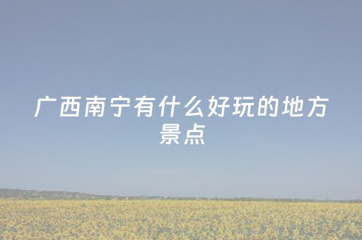 广西南宁有什么好玩的地方景点（广西南宁有哪些好玩的地方）