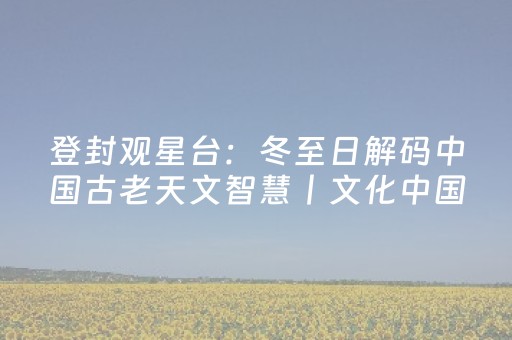 登封观星台：冬至日解码中国古老天文智慧丨文化中国行