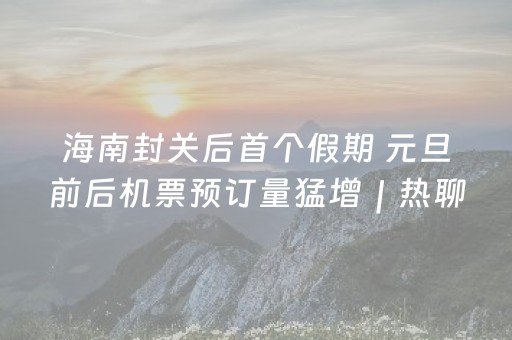 海南封关后首个假期 元旦前后机票预订量猛增｜热聊